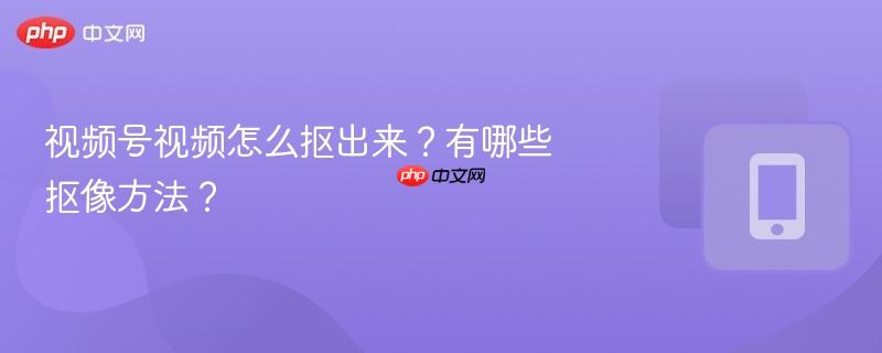 视频号视频怎么抠出来?有哪些抠像方法?