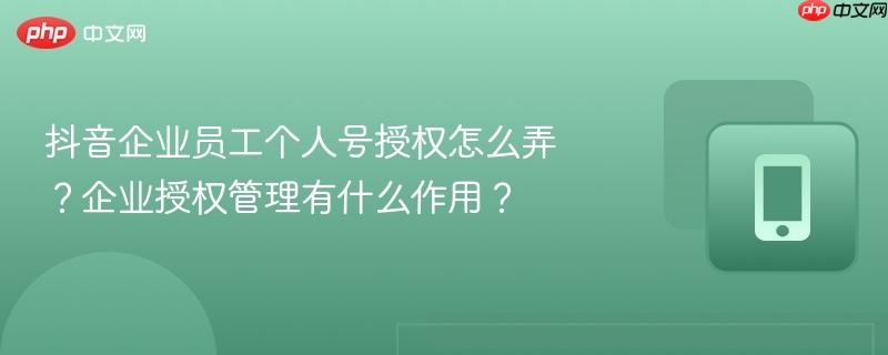 抖音企业员工个人号授权怎么弄?企业授权管理有什么作用?