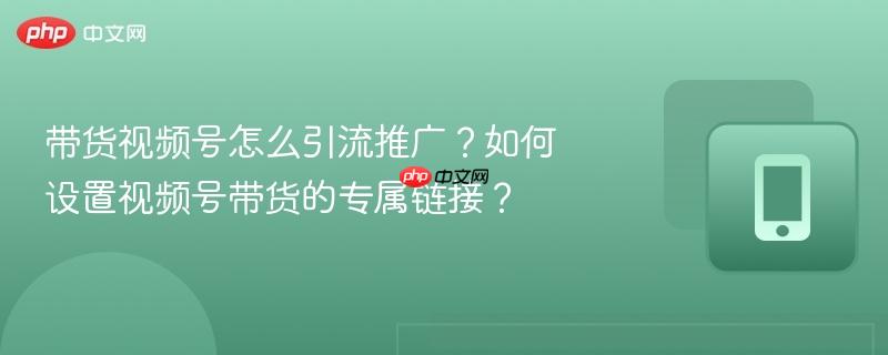 带货视频号怎么引流推广?如何设置视频号带货的专属链接?