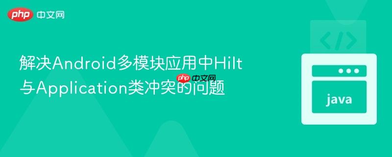 解决Android多模块应用中Hilt与Application类冲突的问题