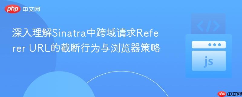深入理解Sinatra中跨域请求Referer URL的截断行为与浏览器策略