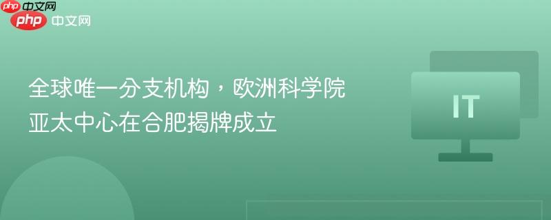 全球唯一分支机构,欧洲科学院亚太中心在合肥揭牌成立