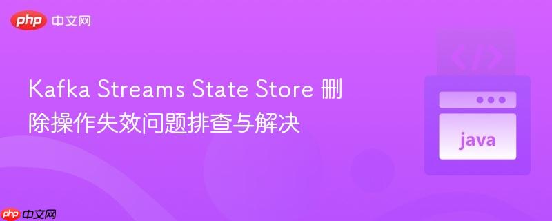 Kafka Streams State Store 删除操作失效问题排查与解决