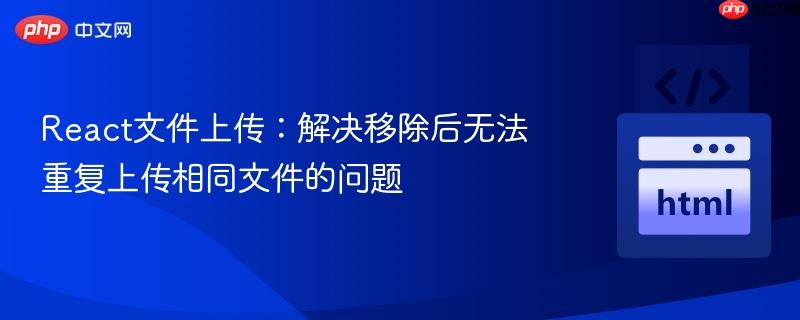 React文件上传:解决移除后无法重复上传相同文件的问题