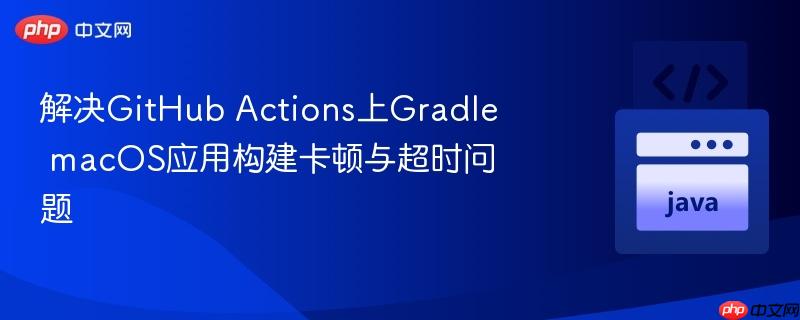 解决GitHub Actions上Gradle macOS应用构建卡顿与超时问题