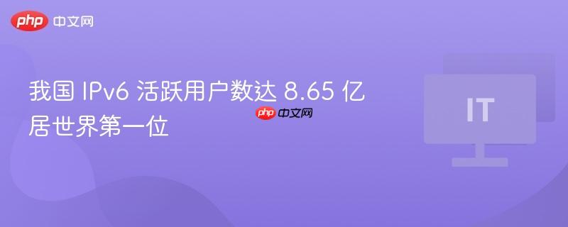 我国 IPv6 活跃用户数达 8.65 亿居世界第一位