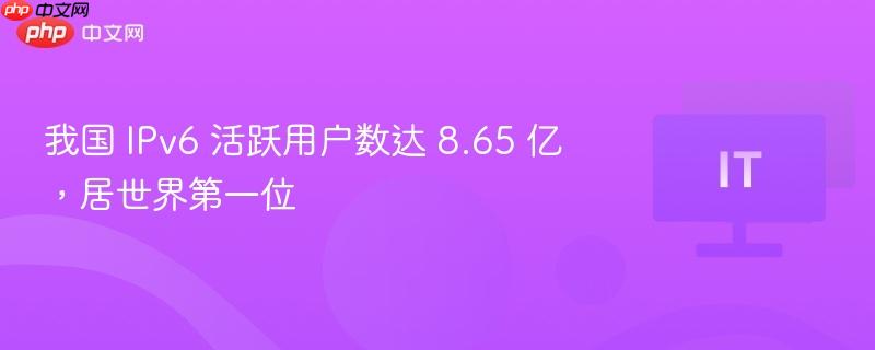 我国 IPv6 活跃用户数达 8.65 亿,居世界第一位