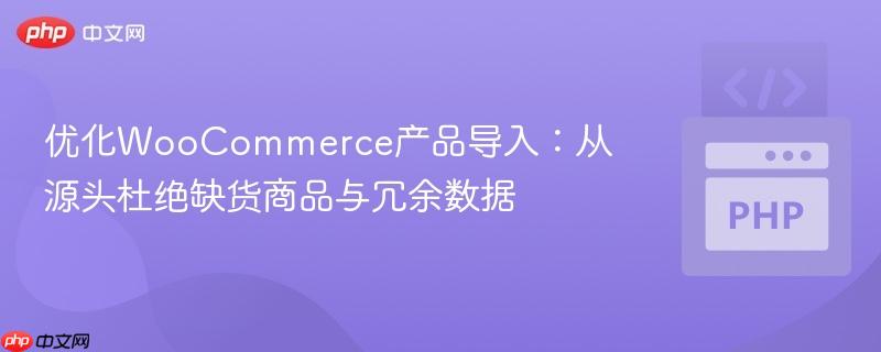 优化WooCommerce产品导入：从源头杜绝缺货商品与冗余数据