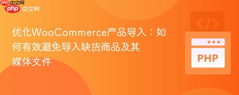 优化WooCommerce产品导入：如何有效避免导入缺货商品及其媒体文件