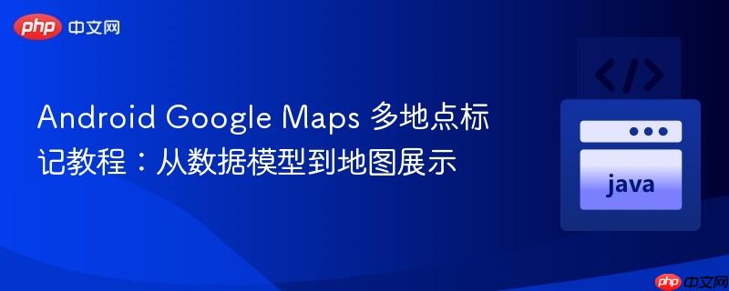 Android Google Maps 多地点标记教程：从数据模型到地图展示