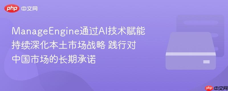 ManageEngine通过AI技术赋能 持续深化本土市场战略 践行对中国市场的长期承诺