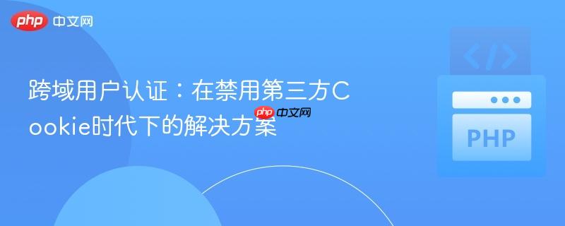 跨域用户认证:在禁用第三方cookie时代下的解决方案