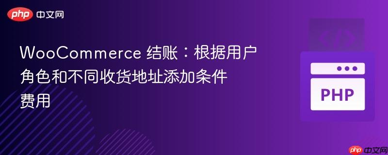 WooCommerce 结账:根据用户角色和不同收货地址添加条件费用