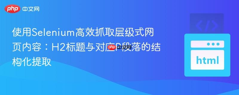 使用Selenium高效抓取层级式网页内容：H2标题与对应P段落的结构化提取