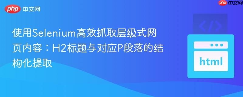 使用Selenium高效抓取层级式网页内容:H2标题与对应P段落的结构化提取