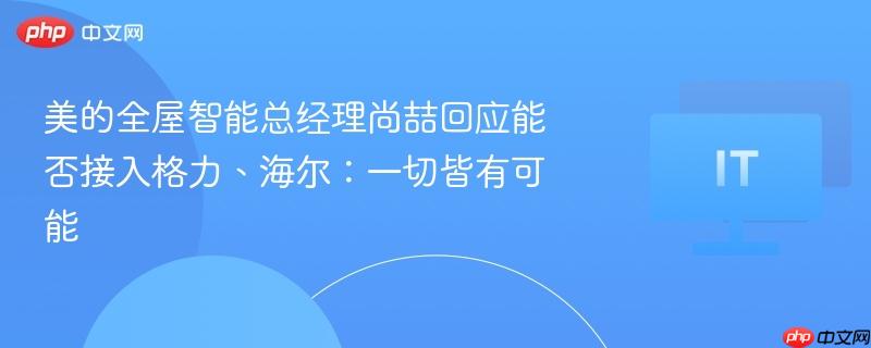 美的全屋智能总经理尚喆回应能否接入格力、海尔:一切皆有可能