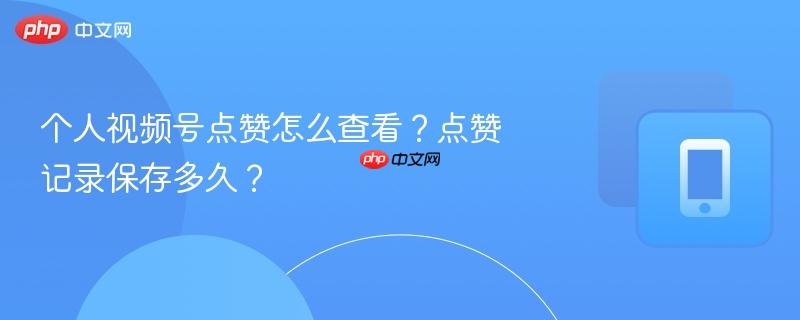 个人视频号点赞怎么查看?点赞记录保存多久?
