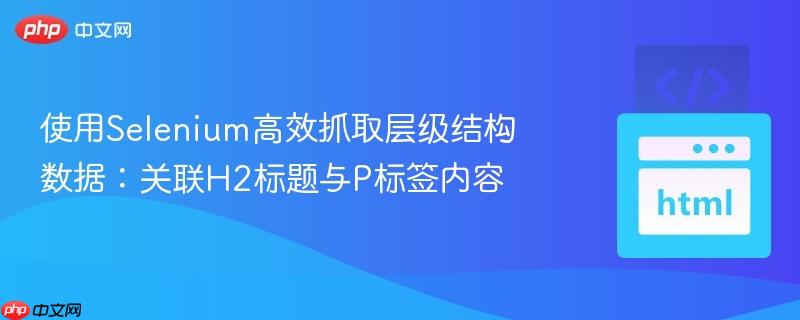 使用Selenium高效抓取层级结构数据：关联H2标题与P标签内容