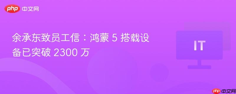 余承东致员工信:鸿蒙 5 搭载设备已突破 2300 万