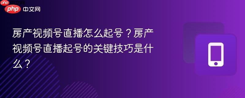 房产视频号直播怎么起号?房产视频号直播起号的关键技巧是什么?
