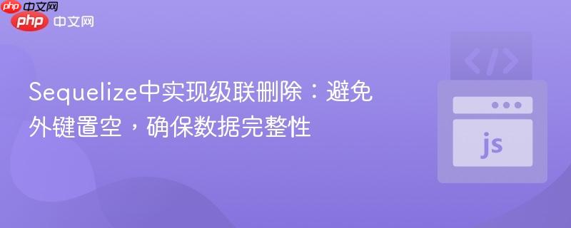 Sequelize中实现级联删除:避免外键置空,确保数据完整性