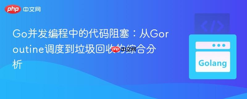 Go并发编程中的代码阻塞:从Goroutine调度到垃圾回收的综合分析
