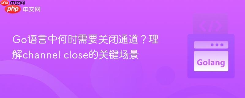 go语言中何时需要关闭通道?理解channel close的关键场景