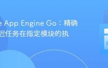 Google App Engine Go：精确控制延迟任务在指定模块的执行