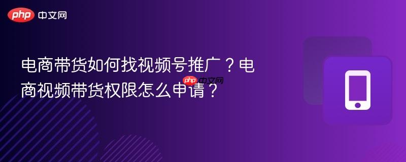 电商带货如何找视频号推广？电商视频带货权限怎么申请？