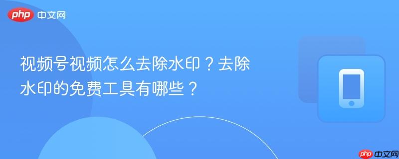 视频号视频怎么去除水印？去除水印的免费工具有哪些？