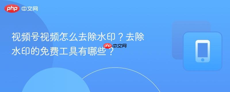 视频号视频怎么去除水印？去除水印的免费工具有哪些？