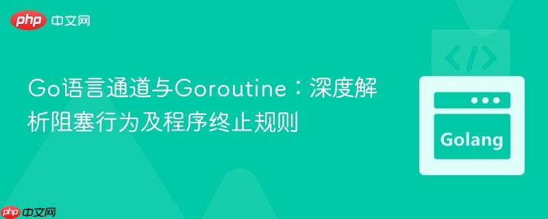 Go语言通道与Goroutine：深度解析阻塞行为及程序终止规则
