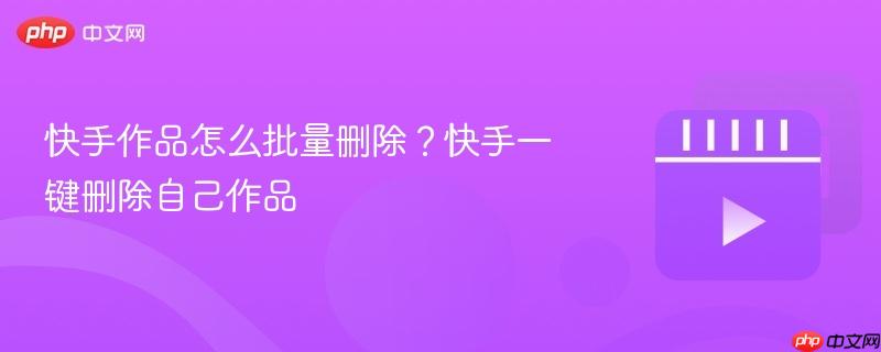 快手作品怎么批量删除？快手一键删除自己作品
