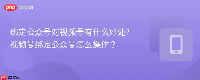 绑定公众号对视频号有什么好处?视频号绑定公众号怎么操作？