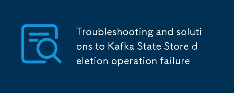 Dépannage et solutions à l'échec de l'opération de suppression de Kafka State Store