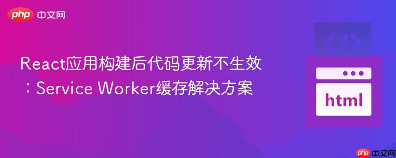 React应用构建后代码更新不生效:Service Worker缓存解决方案