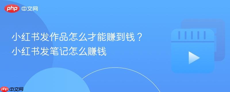 小红书发作品怎么才能赚到钱?小红书发笔记怎么赚钱