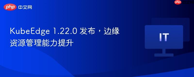 kubeedge 1.22.0 发布,边缘资源管理能力提升