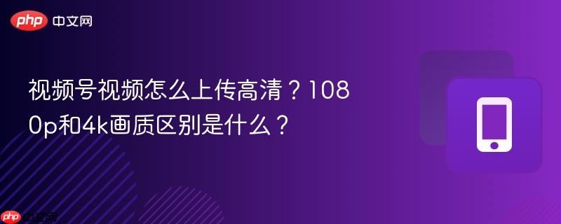 视频号视频怎么上传高清?1080p和4k画质区别是什么?