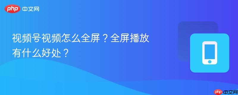 视频号视频怎么全屏?全屏播放有什么好处?
