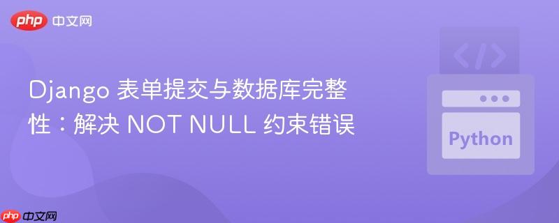 Django 表单提交与数据库完整性:解决 NOT NULL 约束错误