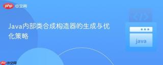 Java内部类合成构造器的生成与优化策略