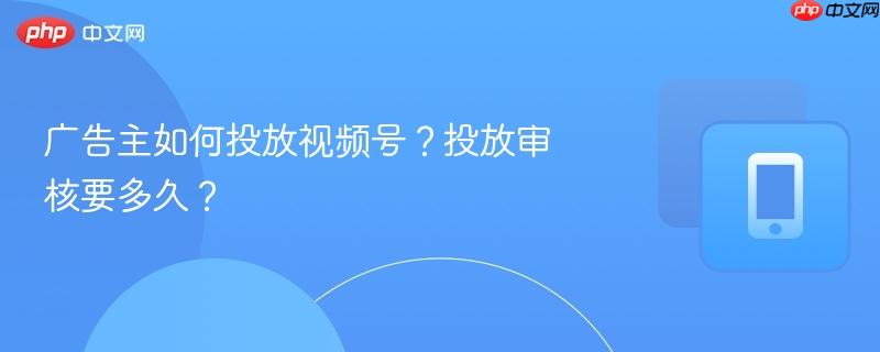 广告主如何投放视频号?投放审核要多久?
