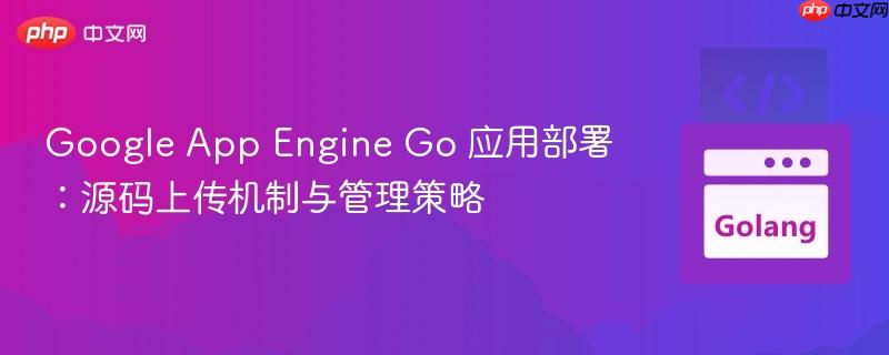 Google App Engine Go 应用部署：源码上传机制与管理策略
