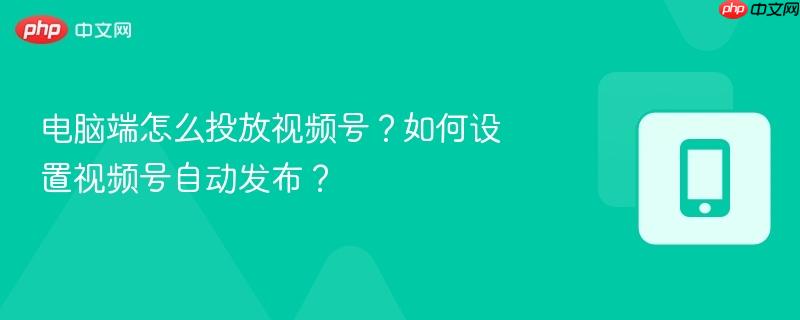 电脑端怎么投放视频号？如何设置视频号自动发布？