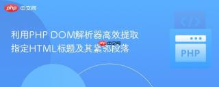 利用PHP DOM解析器高效提取指定HTML标题及其紧邻段落