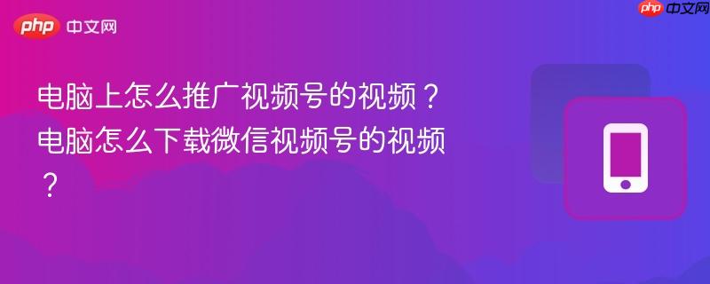 电脑上怎么推广视频号的视频？电脑怎么下载微信视频号的视频？