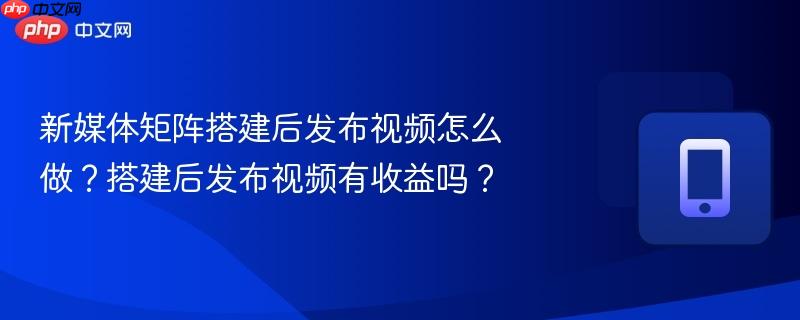 新媒体矩阵搭建后发布视频怎么做？搭建后发布视频有收益吗？