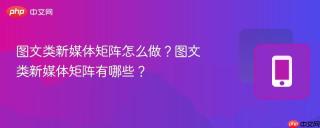 图文类新媒体矩阵怎么做？图文类新媒体矩阵有哪些？