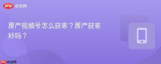 房产视频号怎么获客？房产获客好吗？